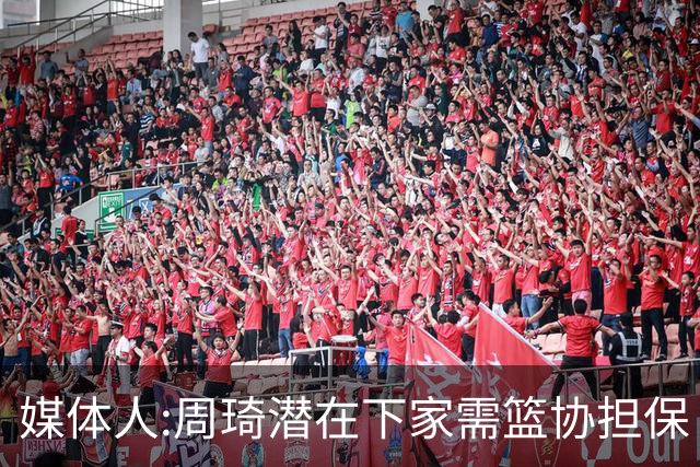 媒体人:周琦潜在下家需篮协担保 篮协不敢担保